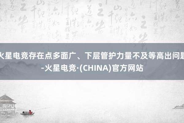 火星电竞存在点多面广、下层管护力量不及等高出问题-火星电竞·(CHINA)官方网站