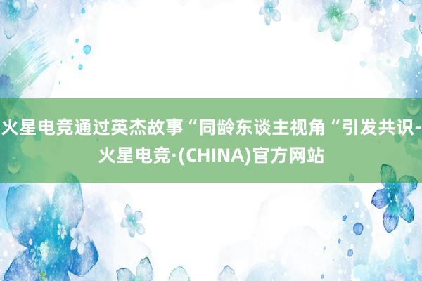 火星电竞通过英杰故事“同龄东谈主视角“引发共识-火星电竞·(CHINA)官方网站