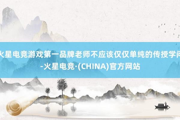 火星电竞游戏第一品牌老师不应该仅仅单纯的传授学问-火星电竞·(CHINA)官方网站