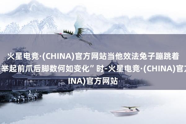 火星电竞·(CHINA)官方网站当他效法兔子蹦跳着发问“举起前爪后脚数何如变化”时-火星电竞·(CHINA)官方网站
