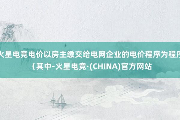 火星电竞电价以房主缴交给电网企业的电价程序为程序（其中-火星电竞·(CHINA)官方网站