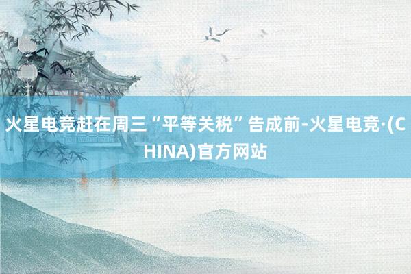 火星电竞赶在周三“平等关税”告成前-火星电竞·(CHINA)官方网站