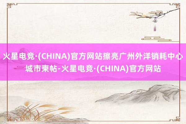 火星电竞·(CHINA)官方网站擦亮广州外洋销耗中心城市柬帖-火星电竞·(CHINA)官方网站