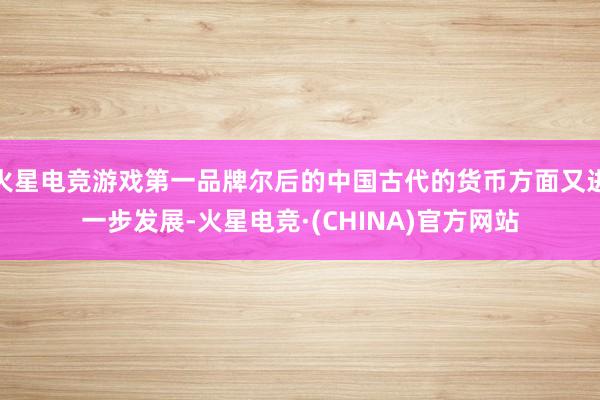 火星电竞游戏第一品牌尔后的中国古代的货币方面又进一步发展-火星电竞·(CHINA)官方网站