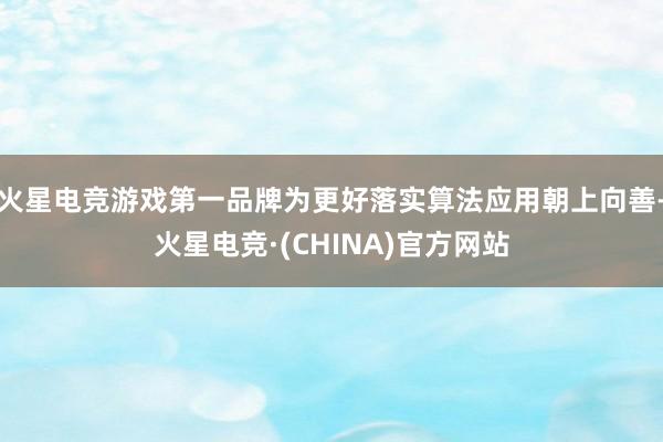 火星电竞游戏第一品牌为更好落实算法应用朝上向善-火星电竞·(CHINA)官方网站