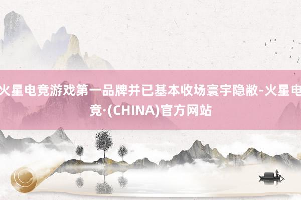 火星电竞游戏第一品牌并已基本收场寰宇隐敝-火星电竞·(CHINA)官方网站