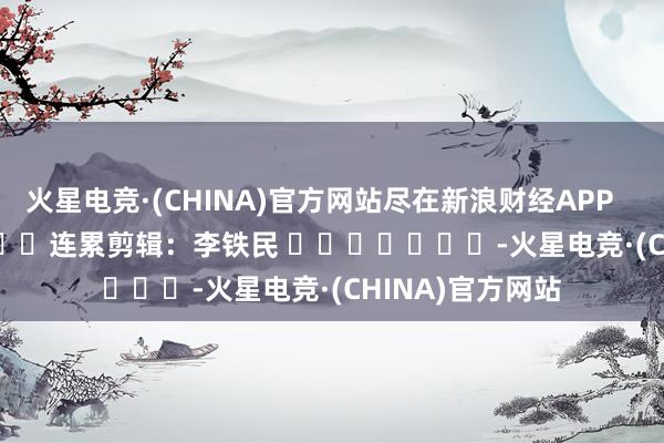 火星电竞·(CHINA)官方网站尽在新浪财经APP            						连累剪辑：李铁民 							-火星电竞·(CHINA)官方网站