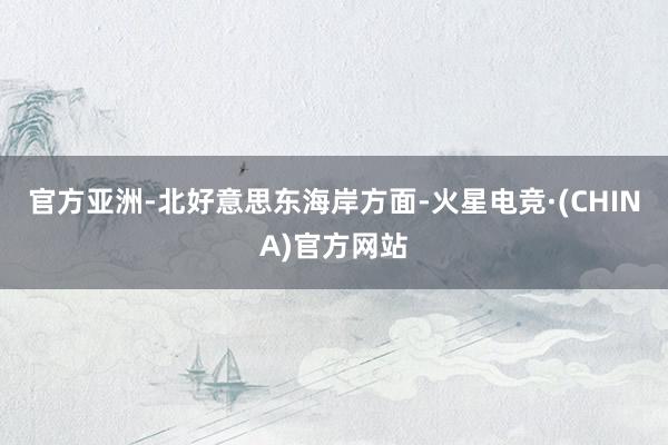 官方　　亚洲-北好意思东海岸方面-火星电竞·(CHINA)官方网站