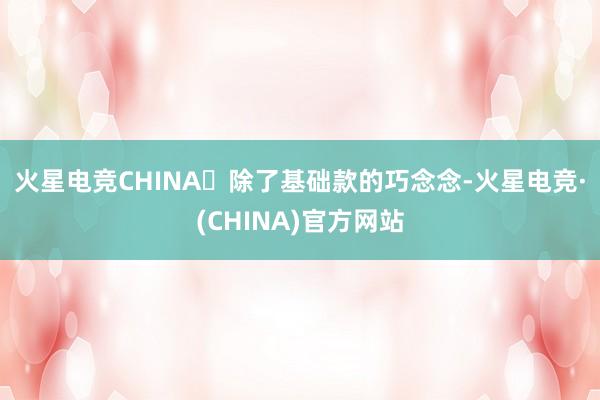 火星电竞CHINA​　　除了基础款的巧念念-火星电竞·(CHINA)官方网站