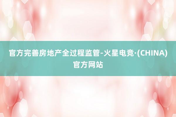 官方完善房地产全过程监管-火星电竞·(CHINA)官方网站