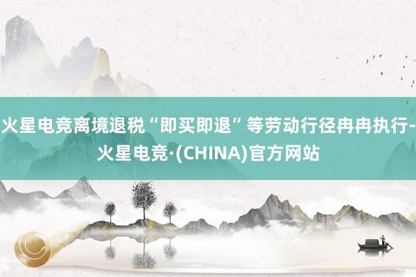 火星电竞离境退税“即买即退”等劳动行径冉冉执行-火星电竞·(CHINA)官方网站