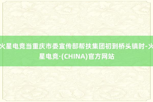 火星电竞当重庆市委宣传部帮扶集团初到桥头镇时-火星电竞·(CHINA)官方网站