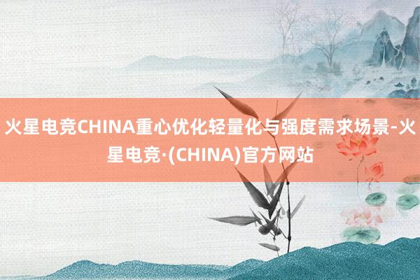 火星电竞CHINA重心优化轻量化与强度需求场景-火星电竞·(CHINA)官方网站
