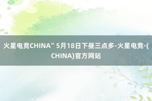 火星电竞CHINA”5月18日下昼三点多-火星电竞·(CHINA)官方网站