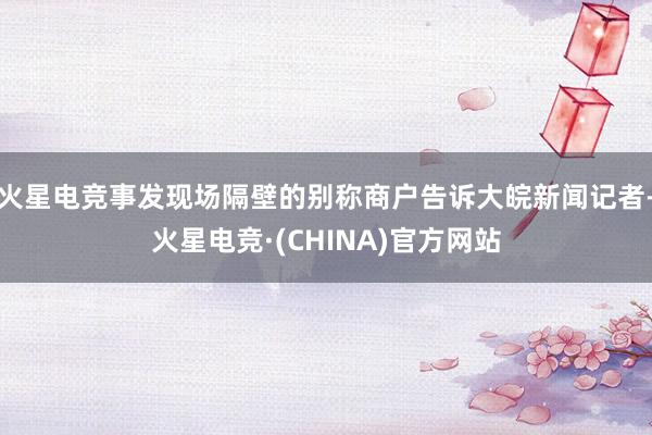 火星电竞事发现场隔壁的别称商户告诉大皖新闻记者-火星电竞·(CHINA)官方网站