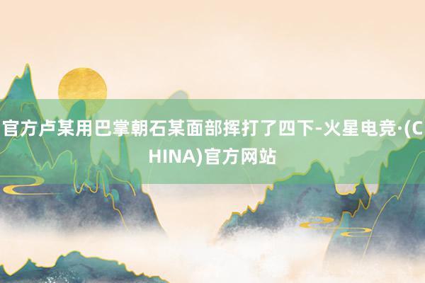 官方卢某用巴掌朝石某面部挥打了四下-火星电竞·(CHINA)官方网站