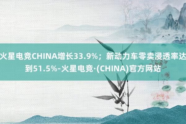 火星电竞CHINA增长33.9%；新动力车零卖浸透率达到51.5%-火星电竞·(CHINA)官方网站