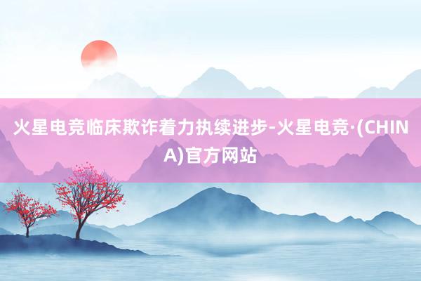 火星电竞临床欺诈着力执续进步-火星电竞·(CHINA)官方网站