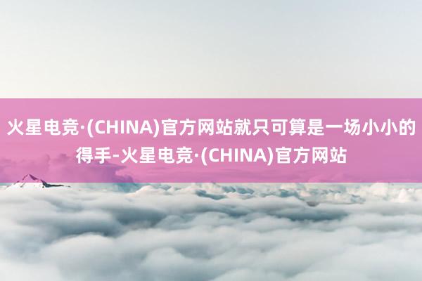 火星电竞·(CHINA)官方网站就只可算是一场小小的得手-火星电竞·(CHINA)官方网站