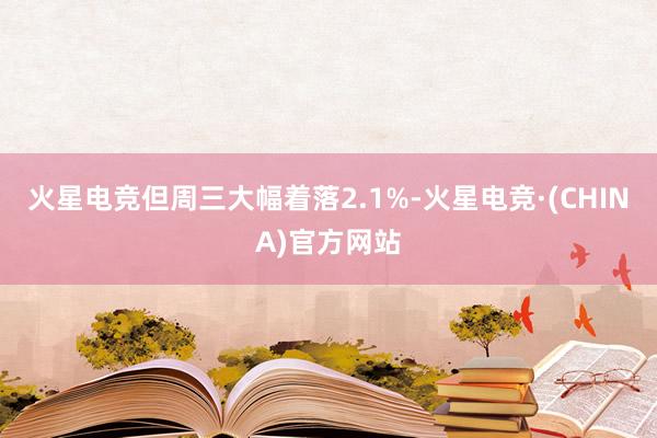 火星电竞但周三大幅着落2.1%-火星电竞·(CHINA)官方网站