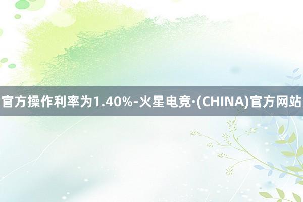 官方操作利率为1.40%-火星电竞·(CHINA)官方网站