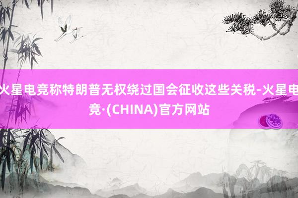 火星电竞称特朗普无权绕过国会征收这些关税-火星电竞·(CHINA)官方网站