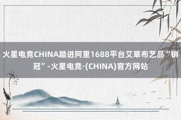 火星电竞CHINA踏进阿里1688平台艾草布艺品“销冠”-火星电竞·(CHINA)官方网站