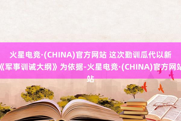 火星电竞·(CHINA)官方网站 　　这次勤训瓜代以新《军事训诫大纲》为依据-火星电竞·(CHINA)官方网站