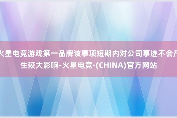 火星电竞游戏第一品牌该事项短期内对公司事迹不会产生较大影响-火星电竞·(CHINA)官方网站