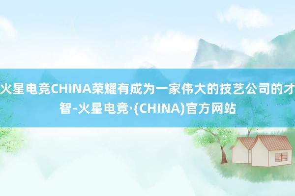 火星电竞CHINA荣耀有成为一家伟大的技艺公司的才智-火星电竞·(CHINA)官方网站