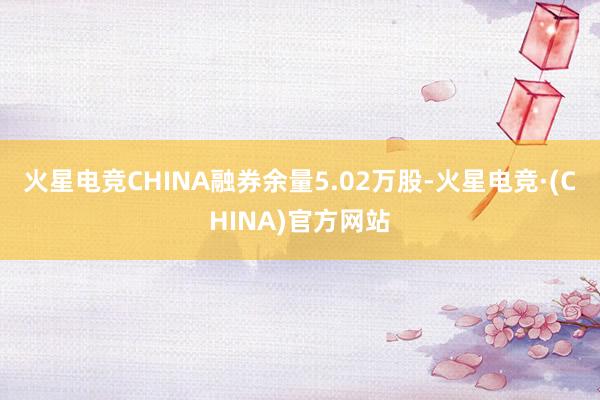 火星电竞CHINA融券余量5.02万股-火星电竞·(CHINA)官方网站