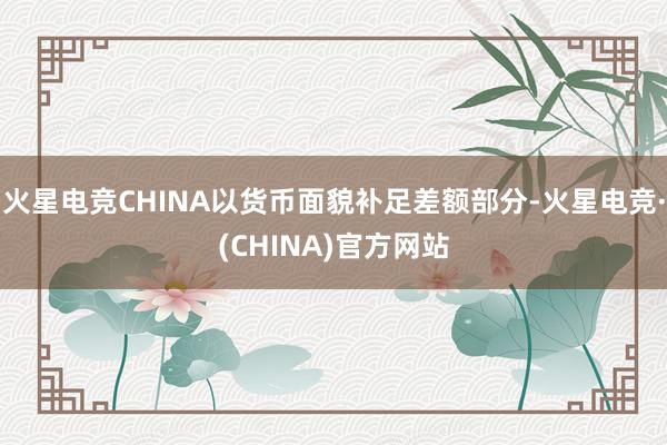火星电竞CHINA以货币面貌补足差额部分-火星电竞·(CHINA)官方网站