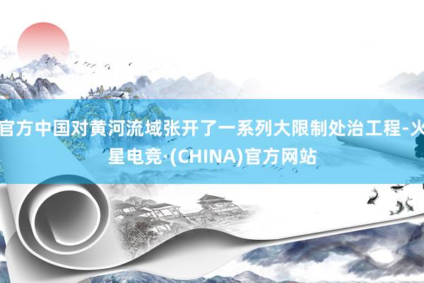 官方中国对黄河流域张开了一系列大限制处治工程-火星电竞·(CHINA)官方网站