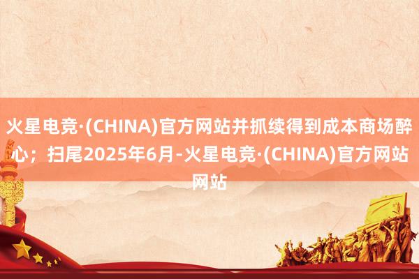 火星电竞·(CHINA)官方网站并抓续得到成本商场醉心；扫尾2025年6月-火星电竞·(CHINA)官方网站