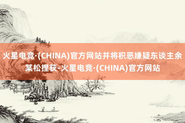 火星电竞·(CHINA)官方网站并将积恶嫌疑东谈主余某松捏获-火星电竞·(CHINA)官方网站