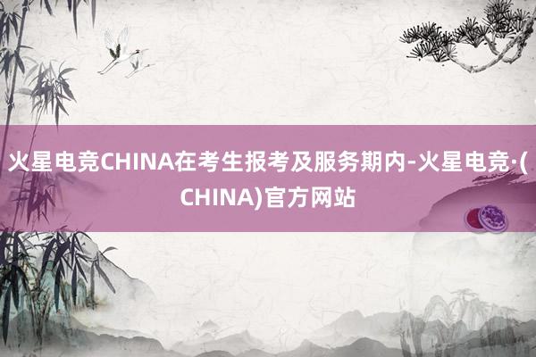 火星电竞CHINA在考生报考及服务期内-火星电竞·(CHINA)官方网站