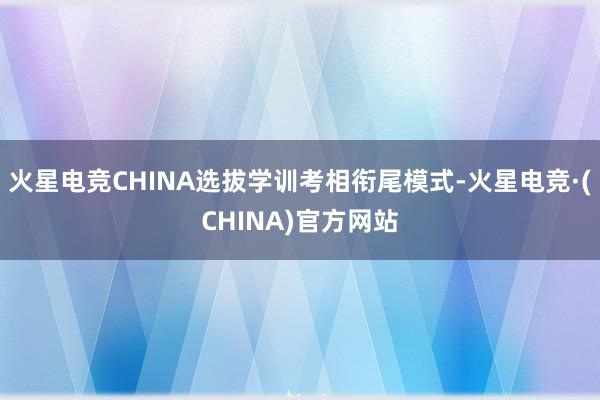 火星电竞CHINA选拔学训考相衔尾模式-火星电竞·(CHINA)官方网站