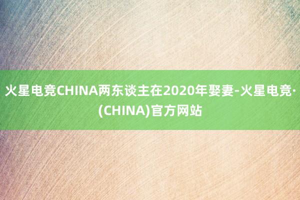 火星电竞CHINA两东谈主在2020年娶妻-火星电竞·(CHINA)官方网站