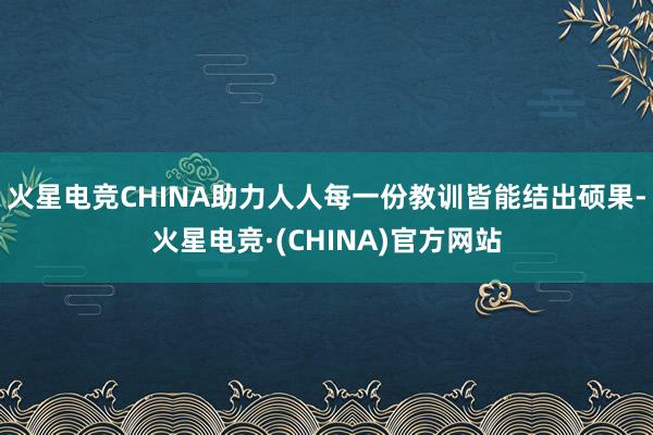 火星电竞CHINA助力人人每一份教训皆能结出硕果-火星电竞·(CHINA)官方网站
