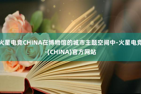 火星电竞CHINA在博物馆的城市主题空间中-火星电竞·(CHINA)官方网站