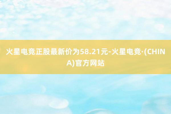火星电竞正股最新价为58.21元-火星电竞·(CHINA)官方网站