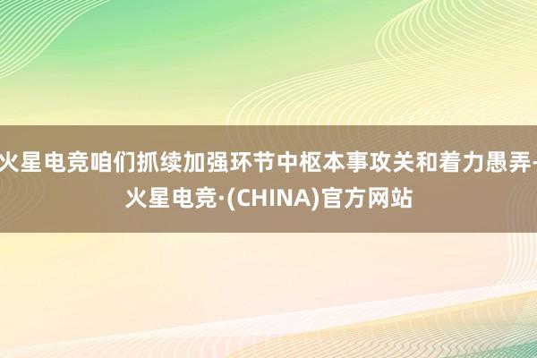 火星电竞咱们抓续加强环节中枢本事攻关和着力愚弄-火星电竞·(CHINA)官方网站