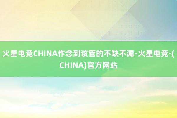 火星电竞CHINA作念到该管的不缺不漏-火星电竞·(CHINA)官方网站