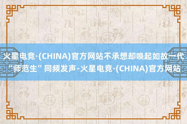 火星电竞·(CHINA)官方网站不承想却唤起如故一代“师范生”同频发声-火星电竞·(CHINA)官方网站