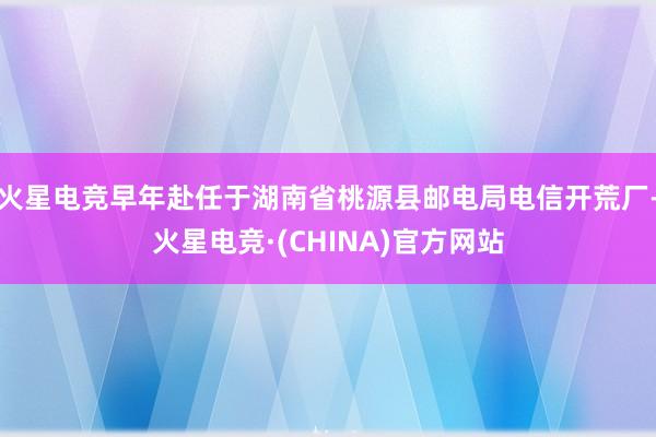 火星电竞早年赴任于湖南省桃源县邮电局电信开荒厂-火星电竞·(CHINA)官方网站