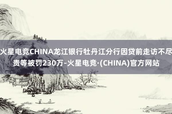 火星电竞CHINA龙江银行牡丹江分行因贷前走访不尽责等被罚230万-火星电竞·(CHINA)官方网站