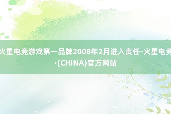 火星电竞游戏第一品牌2008年2月进入责任-火星电竞·(CHINA)官方网站