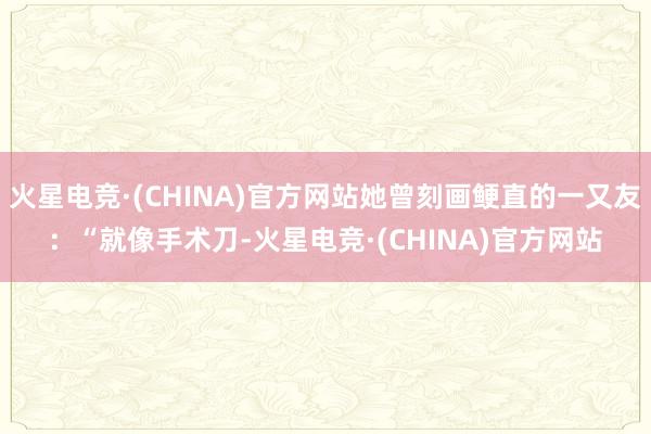 火星电竞·(CHINA)官方网站她曾刻画鲠直的一又友：“就像手术刀-火星电竞·(CHINA)官方网站