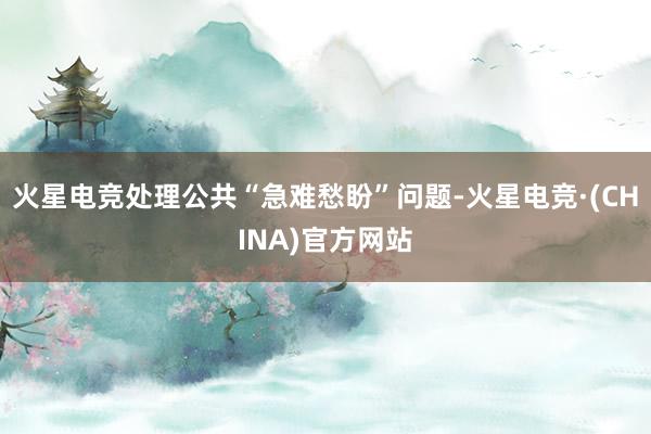 火星电竞处理公共“急难愁盼”问题-火星电竞·(CHINA)官方网站