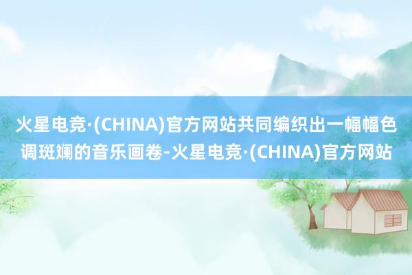 火星电竞·(CHINA)官方网站共同编织出一幅幅色调斑斓的音乐画卷-火星电竞·(CHINA)官方网站